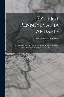 Extinct Pennsylvania Animals: The Panther And The Wolf.-pt. Ii. Black Moose, Elk, Bison, Beaver, Pine Marten, Fisher, Glutton, Canada Lynx by Shoemaker, Henry Wharton