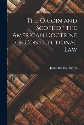 The Origin and Scope of the American Doctrine of Constitutional Law by Thayer, James Bradley