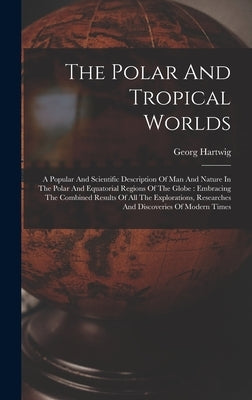 The Polar And Tropical Worlds: A Popular And Scientific Description Of Man And Nature In The Polar And Equatorial Regions Of The Globe: Embracing The by Hartwig, Georg