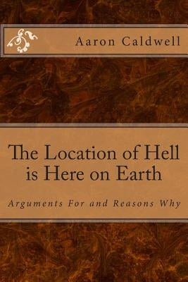 The Location of Hell is Here on Earth: Arguments For and Reasons Why by Caldwell, Aaron