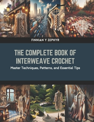 The Complete Book of Interweave Crochet: Master Techniques, Patterns, and Essential Tips by Zephyr, Finnian Y.
