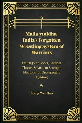 Malla-yuddha: India's Forgotten Wrestling System of Warriors: Brutal Joint Locks, Combat Throws & Ancient Strength Methods for Unstoppable Fighting by Hao, Liang Wei