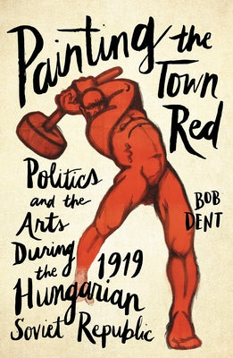 Painting the Town Red: Politics and the Arts During the 1919 Hungarian Soviet Republic by Dent, Bob