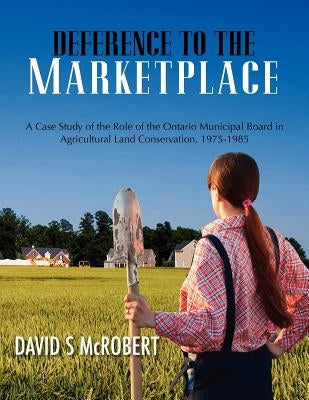 Deference to the Marketplace: A Case Study of the Role of the Ontario Municipal Board in Agricultural Land Conservation, 1975-1985 by McRobert, David S.