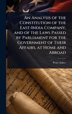 An Analysis of the Constitution of the East-India Company, and of the Laws Passed by Parliament for the Government of Their Affairs, at Home and Abroa by Auber, Peter