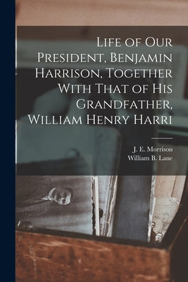 Life of our President, Benjamin Harrison, Together With That of his Grandfather, William Henry Harri by Morrison, J. E.
