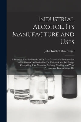 Industrial Alcohol, Its Manufacture and Uses: A Practical Treatise Based On Dr. Max Maercker's "Introduction to Distillation" As Revised by Dr. Delbrü by Brachvogel, John Kudlich