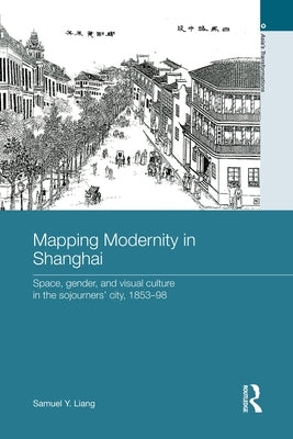 Mapping Modernity in Shanghai: Space, Gender, and Visual Culture in the Sojourners' City, 1853-98 by Liang, Samuel Y.