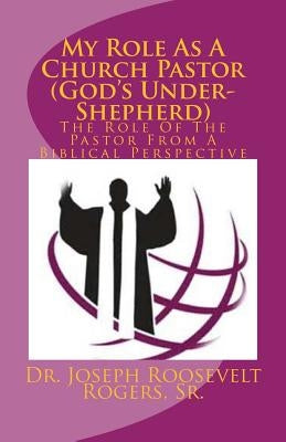 My Role As A Church Pastor (God's Under-Shepherd): The Role Of The Pastor From A Biblical Perspective by Rogers, Sr. Joseph Roosevelt