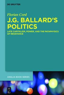 J.G. Ballard's Politics: Late Capitalism, Power, and the Pataphysics of Resistance by Cord, Florian