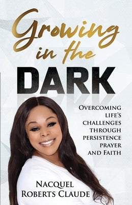 Growing In The Dark: Overcoming Life's Challenges Through Persistence Prayer and Faith by Claude, Nacquel Roberts