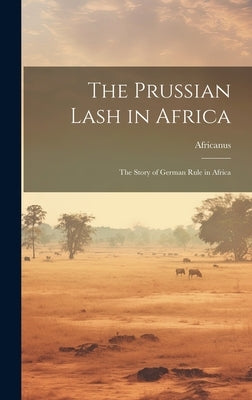 The Prussian Lash in Africa: The Story of German Rule in Africa by Africanus