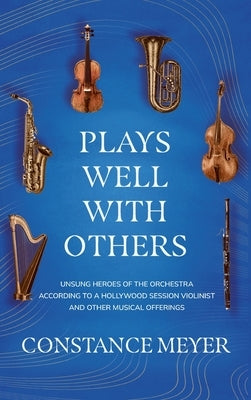 Plays Well with Others: Unsung Heroes of the Orchestra According to a Hollywood Session Violinist and Other Musical Offerings by Meyer, Constance