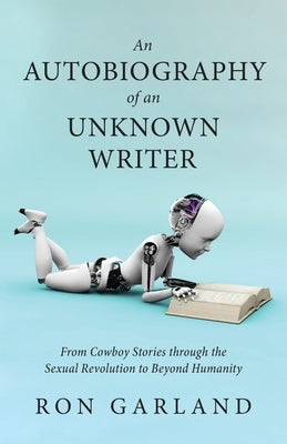An Autobiography of an Unknown Writer: From Cowboy Stories through the Sexual Revolution to Beyond Humanity by Garland, Ron