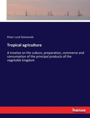 Tropical agriculture: A treatise on the culture, preparation, commerce and consumption of the principal products of the vegetable kingdom by Simmonds, Peter Lund