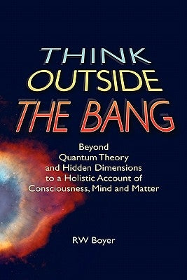 Think Outside the Bang: Beyond quantum theory and hidden dimensions to a holistic account of consciousness, mind and matter by Boyer, R. W.