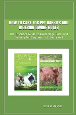 How to Care for Pet Rabbits and Nigerian Dwarf Goats: The Essential Guide to Ownership, Care, and Training for Beginners - 2 Books in 1 by Josephson, Dave