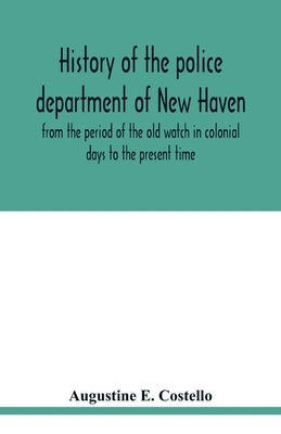 History of the police department of New Haven from the period of the old watch in colonial days to the present time. Historical and biographical. Poli by E. Costello, Augustine