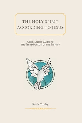 The Holy Spirit According to Jesus: A Beginners Guide to the Third Person of the Trinity by Crosby, Keith