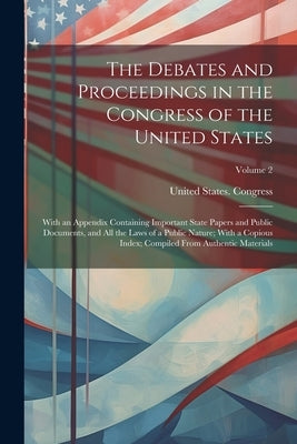 The Debates and Proceedings in the Congress of the United States: With an Appendix Containing Important State Papers and Public Documents, and All the by United States Congress