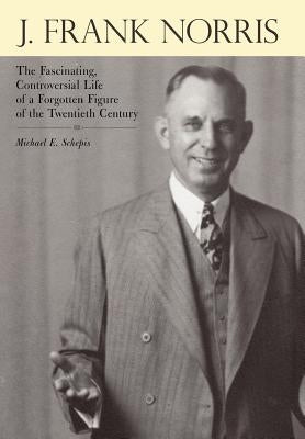 J. Frank Norris: The Fascinating, Controversial Life of a Forgotten Figure of the Twentieth Century by Schepis, Michael E.