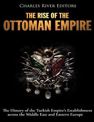 The Rise of the Ottoman Empire: The History of the Turkish Empire's Establishment across the Middle East and Eastern Europe by Charles River