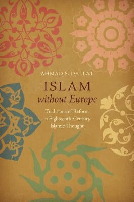 Islam Without Europe: Traditions of Reform in Eighteenth-Century Islamic Thought by Dallal, Ahmad S.