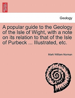 A Popular Guide to the Geology of the Isle of Wight, with a Note on Its Relation to That of the Isle of Purbeck ... Illustrated, Etc. by Norman, Mark William