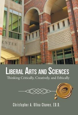 Liberal Arts and Sciences: Thinking Critically, Creatively, and Ethically by Christopher a. Ulloa Chaves, Ed D.