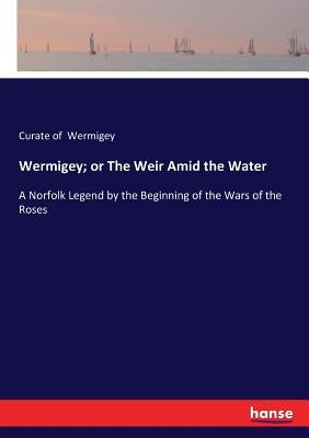 Wermigey; or The Weir Amid the Water: A Norfolk Legend by the Beginning of the Wars of the Roses by Wermigey, Curate Of