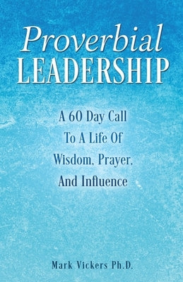 Proverbial Leadership: A 60 Day Call To A Life Of Wisdom, Prayer, And Influence by Vickers, Mark