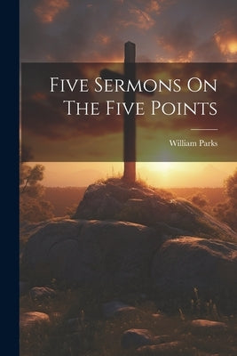 Five Sermons On The Five Points by (B a. )., William Parks