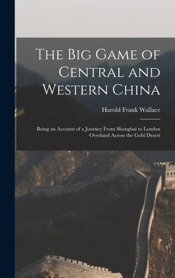 The big Game of Central and Western China: Being an Account of a Journey From Shanghai to London Overland Across the Gobi Desert by Wallace, Harold Frank