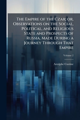 The Empire of the Czar; or, Observations on the Social, Political, and Religious State and Prospects of Russia, Made During a Journey Through That Emp by Custine, Astolphe