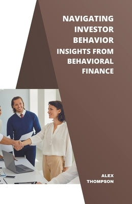 Navigating Investor Behavior: Insights from Behavioral Finance by Thompson, Alex