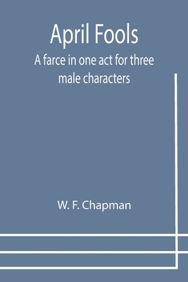 April Fools: A farce in one act for three male characters by F. Chapman, W.