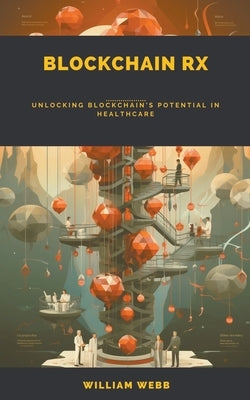 Blockchain Rx: Unlocking Blockchain's Potential in Healthcare by Webb, William
