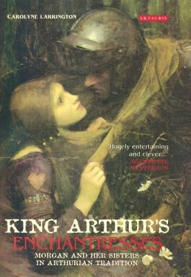 King Arthur's Enchantresses: Morgan and Her Sisters in Arthurian Tradition by Larrington, Carolyne