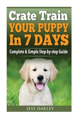 Crate Train Your Puppy In Just 7 Days: Complete Step-by-Step Guide by Oakley, Jess