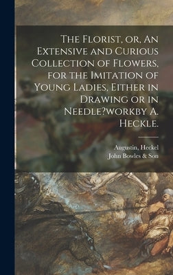 The Florist, or, An Extensive and Curious Collection of Flowers, for the Imitation of Young Ladies, Either in Drawing or in Needle?workby A. Heckle. by Heckel, Augustin