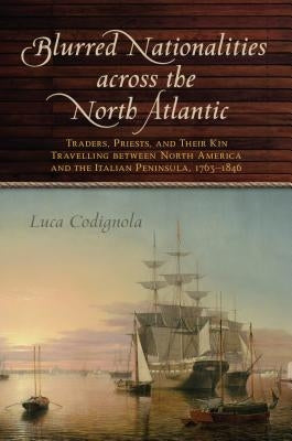 Blurred Nationalities Across the North Atlantic: Traders, Priests, and Their Kin Travelling Between North America and the Italian Peninsula, 1763-1846 by Codignola, Luca