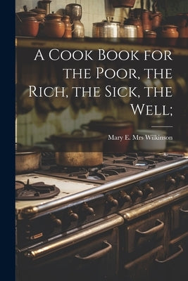 A Cook Book for the Poor, the Rich, the Sick, the Well; by [Wilkinson, Mary E. (McNamara) Mrs ].