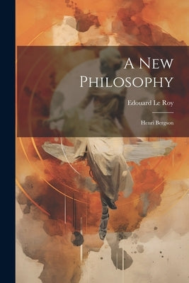 A New Philosophy: Henri Bergson by Le Roy, Edouard 1870-1954