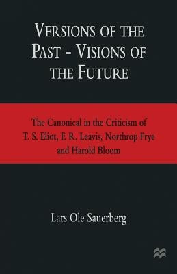 Versions of the Past -- Visions of the Future: The Canonical in the Criticism of T. S. Eliot, F. R. Leavis, Northrop Frye and Harold Bloom by Sauerberg, Lars Ole