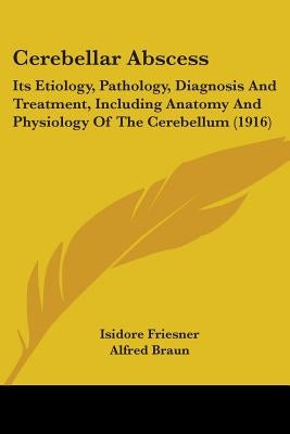 Cerebellar Abscess: Its Etiology, Pathology, Diagnosis And Treatment, Including Anatomy And Physiology Of The Cerebellum (1916) by Friesner, Isidore