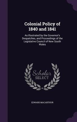 Colonial Policy of 1840 and 1841: As Illustrated by the Governor's Despatches, and Proceedings of the Legislative Council of New South Wales by MacArthur, Edward