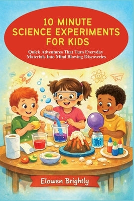 10 Minute Science Experiments for Kids: Quick Adventures That Turn Everyday Materials Into Mind Blowing Discoveries by Brightly, Elowen