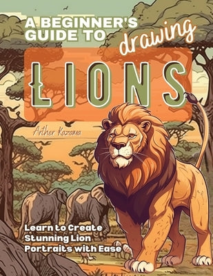 A Beginner's Guide to Drawing Lions: Learn to Create Stunning Lion Portraits with Ease by Kazama, Arther