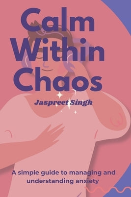 Calm Within Chaos: A Simple Guide to Understanding & Managing Anxiety by Singh, Jaspreet