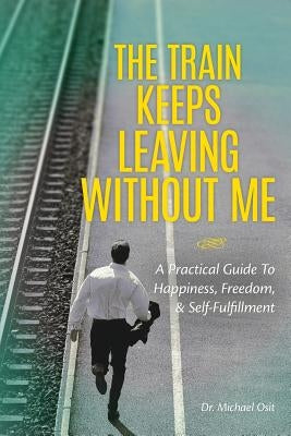 The Train Keeps Leaving Without Me: A Practical Guide To Happiness, Freedom, & Self-Fulfillment by Osit, Michael